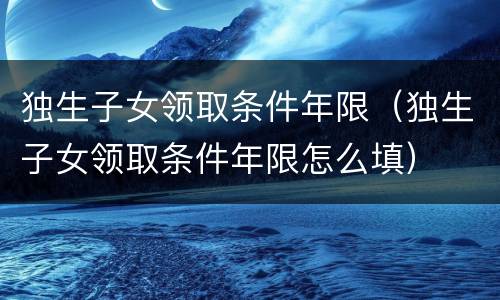 独生子女领取条件年限（独生子女领取条件年限怎么填）