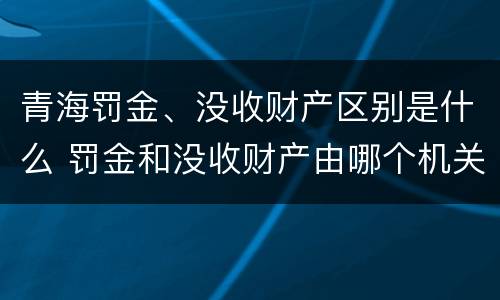 青海罚金、没收财产区别是什么 罚金和没收财产由哪个机关执行