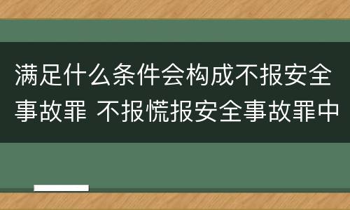 满足什么条件会构成不报安全事故罪 不报慌报安全事故罪中,其负有