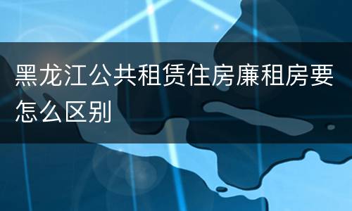 黑龙江公共租赁住房廉租房要怎么区别