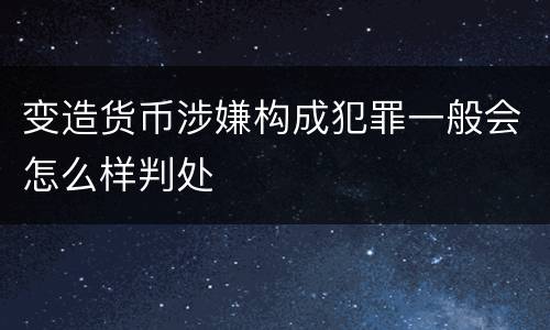 变造货币涉嫌构成犯罪一般会怎么样判处