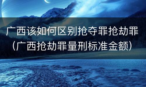 广西该如何区别抢夺罪抢劫罪（广西抢劫罪量刑标准金额）