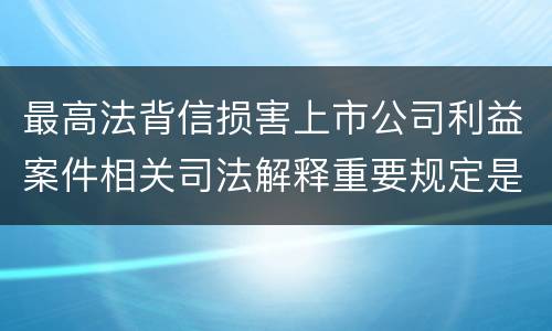 最高法背信损害上市公司利益案件相关司法解释重要规定是什么