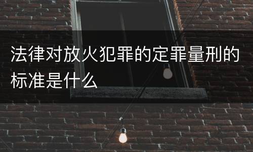 法律对放火犯罪的定罪量刑的标准是什么
