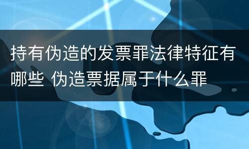 持有伪造的发票罪法律特征有哪些 伪造票据属于什么罪