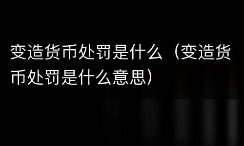 变造货币处罚是什么（变造货币处罚是什么意思）