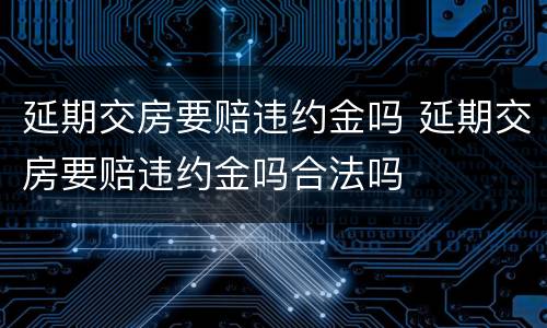 延期交房要赔违约金吗 延期交房要赔违约金吗合法吗