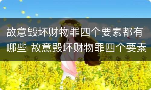 故意毁坏财物罪四个要素都有哪些 故意毁坏财物罪四个要素都有哪些案例