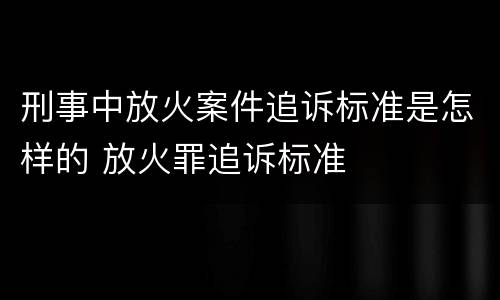 刑事中放火案件追诉标准是怎样的 放火罪追诉标准