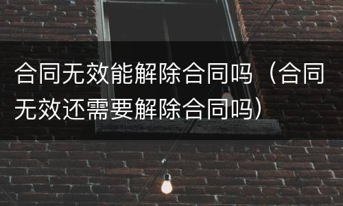 合同无效能解除合同吗（合同无效还需要解除合同吗）