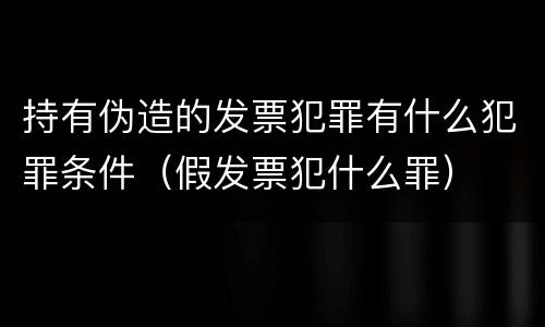 持有伪造的发票犯罪有什么犯罪条件（假发票犯什么罪）