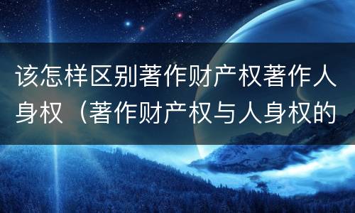 该怎样区别著作财产权著作人身权（著作财产权与人身权的区别）