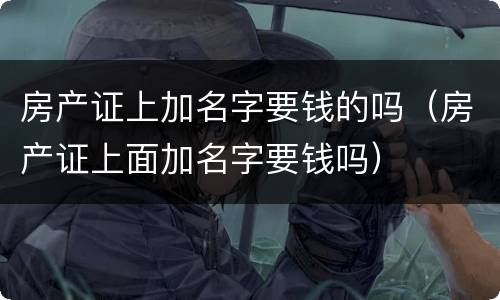 房产证上加名字要钱的吗（房产证上面加名字要钱吗）
