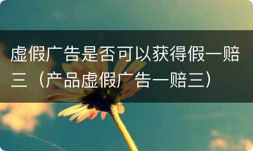 虚假广告是否可以获得假一赔三（产品虚假广告一赔三）