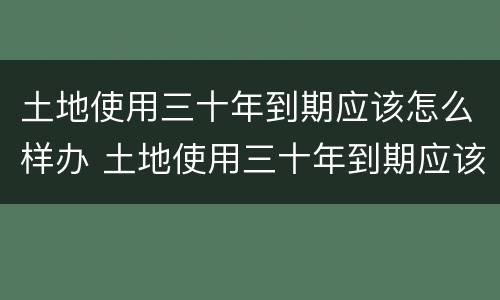 土地使用三十年到期应该怎么样办 土地使用三十年到期应该怎么样办手续