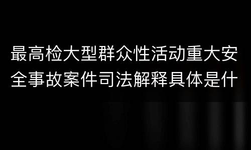 最高检大型群众性活动重大安全事故案件司法解释具体是什么重要规定