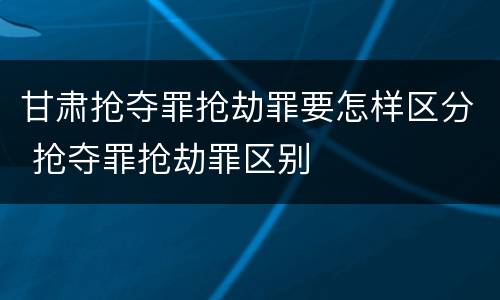 甘肃抢夺罪抢劫罪要怎样区分 抢夺罪抢劫罪区别