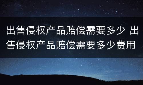 出售侵权产品赔偿需要多少 出售侵权产品赔偿需要多少费用