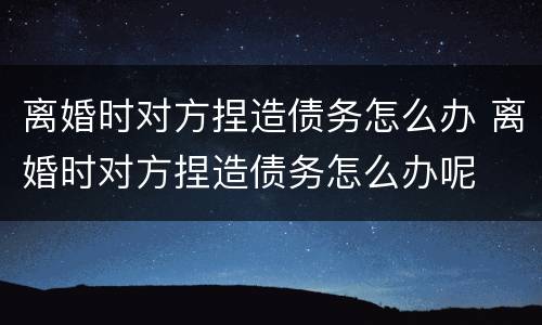 离婚时对方捏造债务怎么办 离婚时对方捏造债务怎么办呢