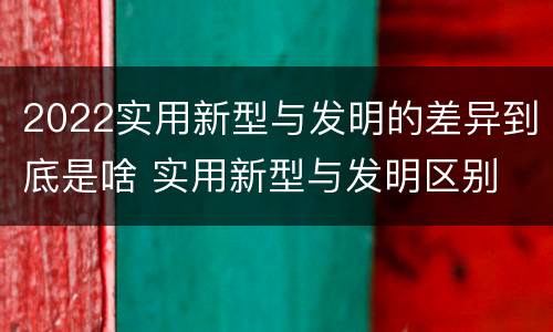 2022实用新型与发明的差异到底是啥 实用新型与发明区别