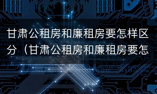 甘肃公租房和廉租房要怎样区分（甘肃公租房和廉租房要怎样区分呢）