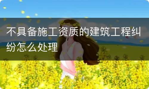 不具备施工资质的建筑工程纠纷怎么处理