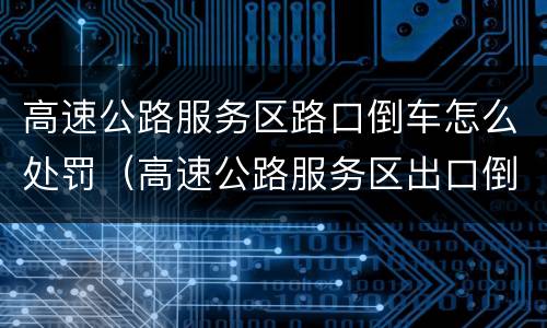 高速公路服务区路口倒车怎么处罚（高速公路服务区出口倒车怎么处罚）