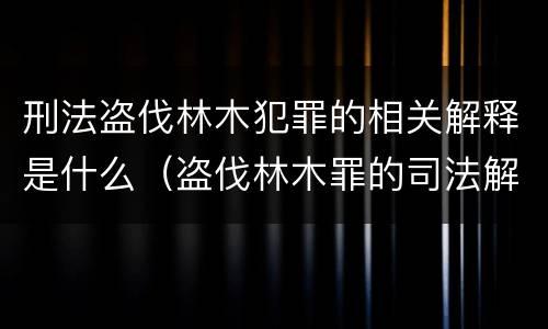 刑法盗伐林木犯罪的相关解释是什么（盗伐林木罪的司法解释）