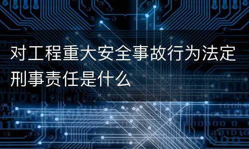 对工程重大安全事故行为法定刑事责任是什么