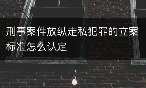 刑事案件放纵走私犯罪的立案标准怎么认定
