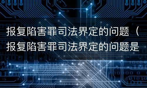 报复陷害罪司法界定的问题（报复陷害罪司法界定的问题是什么）