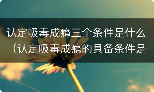 认定吸毒成瘾三个条件是什么（认定吸毒成瘾的具备条件是什么）