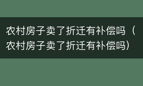 农村房子卖了折迁有补偿吗（农村房子卖了折迁有补偿吗）