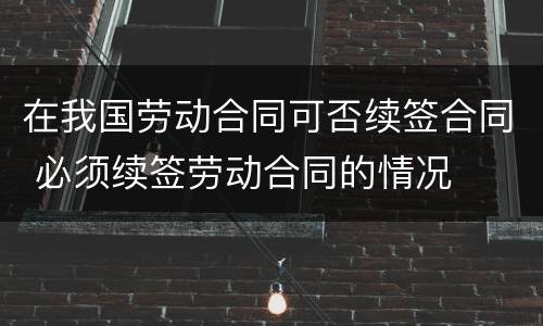 在我国劳动合同可否续签合同 必须续签劳动合同的情况