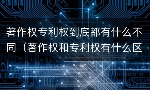 著作权专利权到底都有什么不同（著作权和专利权有什么区别）