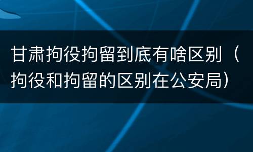 甘肃拘役拘留到底有啥区别（拘役和拘留的区别在公安局）