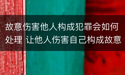 故意伤害他人构成犯罪会如何处理 让他人伤害自己构成故意伤害罪吗