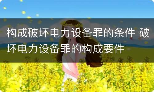 构成破坏电力设备罪的条件 破坏电力设备罪的构成要件