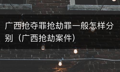 广西抢夺罪抢劫罪一般怎样分别（广西抢劫案件）