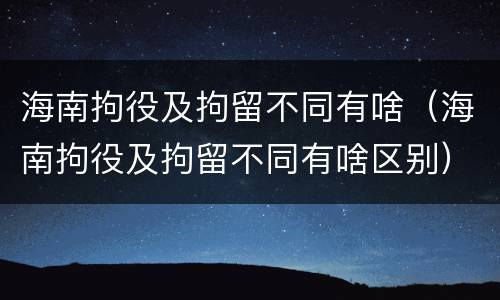 海南拘役及拘留不同有啥（海南拘役及拘留不同有啥区别）