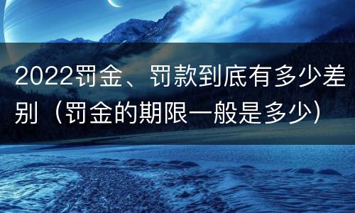2022罚金、罚款到底有多少差别（罚金的期限一般是多少）