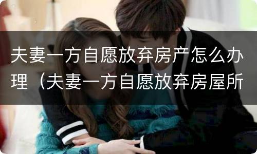 夫妻一方自愿放弃房产怎么办理（夫妻一方自愿放弃房屋所有权）