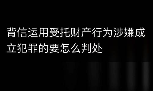 背信运用受托财产行为涉嫌成立犯罪的要怎么判处