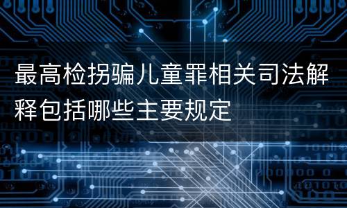 最高检拐骗儿童罪相关司法解释包括哪些主要规定