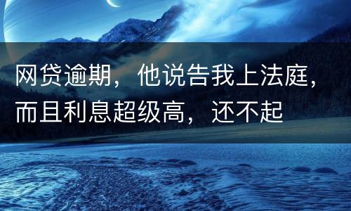 网贷逾期，他说告我上法庭，而且利息超级高，还不起