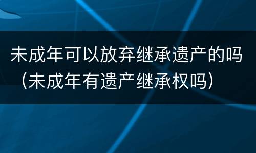 未成年可以放弃继承遗产的吗（未成年有遗产继承权吗）