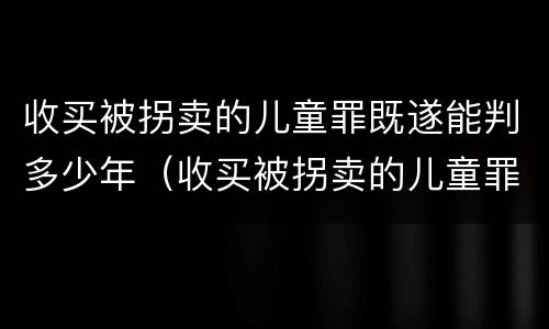 收买被拐卖的儿童罪既遂能判多少年（收买被拐卖的儿童罪既遂能判多少年以上）