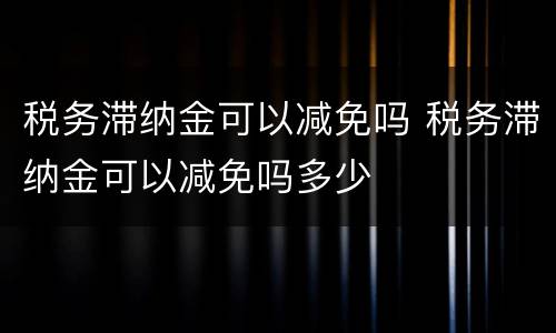 税务滞纳金可以减免吗 税务滞纳金可以减免吗多少