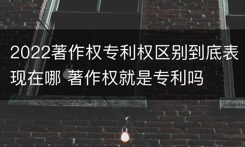 2022著作权专利权区别到底表现在哪 著作权就是专利吗
