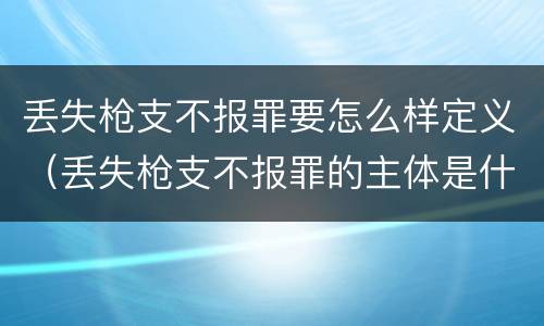 丢失枪支不报罪要怎么样定义（丢失枪支不报罪的主体是什么）
